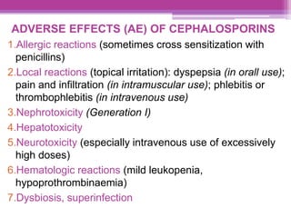 ADVERSE EFFECTS (AE) OF CEPHALOSPORINS
1.Allergic reactions (sometimes cross sensitization with
penicillins)
2.Local reactions (topical irritation): dyspepsia (in orall use);
pain and infiltration (in intramuscular use); phlebitis or
thrombophlebitis (in intravenous use)
3.Nephrotoxicity (Generation I)
4.Hepatotoxicity
5.Neurotoxicity (especially intravenous use of excessively
high doses)
6.Hematologic reactions (mild leukopenia,
hypoprothrombinaemia)
7.Dysbiosis, superinfection
 