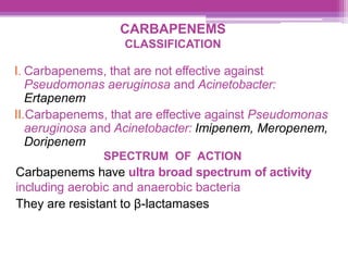 CARBAPENEMS
CLASSIFICATION
I. Carbapenems, that are not effective against
Pseudomonas aeruginosa and Acinetobacter:
Ertapenem
II.Carbapenems, that are effective against Pseudomonas
aeruginosa and Acinetobacter: Imipenem, Meropenem,
Doripenem
SPECTRUM OF ACTION
Carbapenems have ultra broad spectrum of activity
including aerobic and anaerobic bacteria
They are resistant to β-lactamases
 