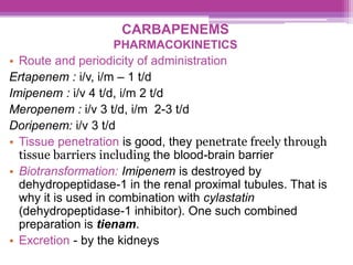 CARBAPENEMS
PHARMACOKINETICS
• Route and periodicity of administration
Ertapenem : i/v, i/m – 1 t/d
Imipenem : i/v 4 t/d, i/m 2 t/d
Meropenem : i/v 3 t/d, i/m 2-3 t/d
Doripenem: i/v 3 t/d
• Tissue penetration is good, they penetrate freely through
tissue barriers including the blood-brain barrier
• Biotransformation: Imipenem is destroyed by
dehydropeptidase-1 in the renal proximal tubules. That is
why it is used in combination with cylastatin
(dehydropeptidase-1 inhibitor). One such combined
preparation is tienam.
• Excretion - by the kidneys
 