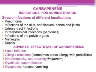 CARBAPENEMS
INDICATIONS FOR ADMINISTRATION
Severe infections of different localization:
• Pneumonia
• Infections of the skin, soft tissues, bones and joints
• Urinary tract infections
• Intraabdominal infections (peritonitis)
• Infections of the pelvic organs
• Meningitis
• Sepsis
ADVERSE EFFECTS (AE) OF CARBAPENEMS
1.Local irritation
2.Allergic reactions (sometimes cross allergy with penicillins)
3.Nephrotoxicity, neurotoxicity(Imipenem)
4.Dysbiosis, superinfection
5.Dyspepsia: nausea, vomiting
 