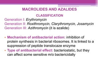 MACROLIDES AND AZALIDES
CLASSIFICATION
Generation I: Erythromycin
Generation II: Roxithromycin, Clarythromycin, Josamycin
Generation III: Azithromycin (it is azalide)
• Mechanism of antibacterial action: inhibition of
protein synthesis in bacterial ribosomes. It is linked to a
suppression of peptide translocaze enzyme
• Type of antibacterial effect: bacteriostatic, but they
can affect some sensitive m/o bactericidally
 