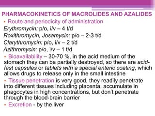 PHARMACOKINETICS OF MACROLIDES AND AZALIDES
• Route and periodicity of administration
Erythromycin: p/o, i/v – 4 t/d
Roxithromycin, Josamycin: p/o – 2-3 t/d
Clarythromycin: p/o, i/v – 2 t/d
Azithromycin: p/o, i/v – 1 t/d
• Bioavailability – 30-70 %, in the acid medium of the
stomach they can be partially destroyed, so there are acid-
fast capsules or tablets with a special enteric coating, which
allows drugs to release only in the small intestine
• Tissue penetration is very good, they readily penetrate
into different tissues including placenta, accumulate in
phagocytes in high concentrations, but don’t penetrate
through the blood-brain barrier
• Excretion - by the liver
 