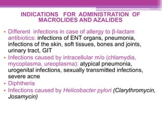 INDICATIONS FOR ADMINISTRATION OF
MACROLIDES AND AZALIDES
• Different infections in case of allergy to β-lactam
antibiotics: infections of ENT organs, pneumonia,
infections of the skin, soft tissues, bones and joints,
urinary tract, GIT
• Infections caused by intracellular m/o (chlamydia,
mycoplasma, ureoplasma): atypical pneumonia,
urogenital infections, sexually transmitted infections,
severe acne
• Diphtheria
• Infections caused by Helicobacter pylori (Clarythromycin,
Josamycin)
 