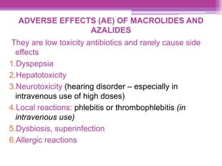 ADVERSE EFFECTS (AE) OF MACROLIDES AND
AZALIDES
They are low toxicity antibiotics and rarely cause side
effects
1.Dyspepsia
2.Hepatotoxicity
3.Neurotoxicity (hearing disorder – especially in
intravenous use of high doses)
4.Local reactions: phlebitis or thrombophlebitis (in
intravenous use)
5.Dysbiosis, superinfection
6.Allergic reactions
 