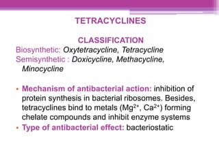 TETRACYCLINES
CLASSIFICATION
Biosynthetic: Oxytetracycline, Tetracycline
Semisynthetic : Doxicycline, Methacycline,
Minocycline
• Mechanism of antibacterial action: inhibition of
protein synthesis in bacterial ribosomes. Besides,
tetracyclines bind to metals (Mg2+, Ca2+) forming
chelate compounds and inhibit enzyme systems
• Type of antibacterial effect: bacteriostatic
 