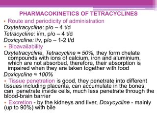 PHARMACOKINETICS OF TETRACYCLINES
• Route and periodicity of administration
Oxytetracycline: p/o – 4 t/d
Tetracycline: i/m, p/o – 4 t/d
Doxicycline: i/v, p/o – 1-2 t/d
• Bioavailability
Oxytetracycline, Tetracycline ≈ 50%, they form chelate
compounds with ions of calcium, iron and aluminium,
which are not absorbed, therefore, their absorption is
impaired when they are taken together with food
Doxicycline ≈ 100%
• Tissue penetration is good, they penetrate into different
tissues including placenta, can accumulate in the bones,
can penetrate inside cells, much less penetrate through the
blood-brain barrier
• Excretion - by the kidneys and liver, Doxycycline - mainly
(up to 90%) with bile
 