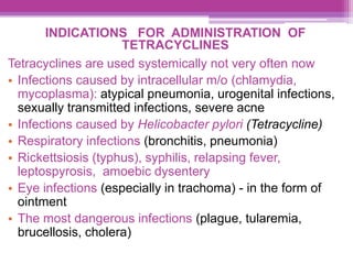 INDICATIONS FOR ADMINISTRATION OF
TETRACYCLINES
Tetracyclines are used systemically not very often now
• Infections caused by intracellular m/o (chlamydia,
mycoplasma): atypical pneumonia, urogenital infections,
sexually transmitted infections, severe acne
• Infections caused by Helicobacter pylori (Tetracycline)
• Respiratory infections (bronchitis, pneumonia)
• Rickettsiosis (typhus), syphilis, relapsing fever,
leptospyrosis, amoebic dysentery
• Eye infections (especially in trachoma) - in the form of
ointment
• The most dangerous infections (plague, tularemia,
brucellosis, cholera)
 