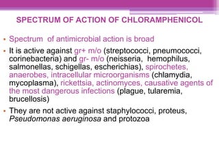 SPECTRUM OF ACTION OF CHLORAMPHENICOL
• Spectrum of antimicrobial action is broad
• It is active against gr+ m/o (streptococci, pneumococci,
corinebacteria) and gr- m/o (neisseria, hemophilus,
salmonellas, schigellas, escherichias), spirochetes,
anaerobes, intracellular microorganisms (chlamydia,
mycoplasma), rickettsia, actinomyces, causative agents of
the most dangerous infections (plague, tularemia,
brucellosis)
• They are not active against staphylococci, proteus,
Pseudomonas aeruginosa and protozoa
 