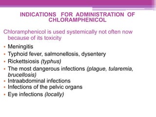INDICATIONS FOR ADMINISTRATION OF
CHLORAMPHENICOL
Chloramphenicol is used systemically not often now
because of its toxicity
• Meningitis
• Typhoid fever, salmonellosis, dysentery
• Rickettsiosis (typhus)
• The most dangerous infections (plague, tularemia,
brucellosis)
• Intraabdominal infections
• Infections of the pelvic organs
• Eye infections (locally)
 