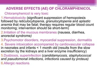 ADVERSE EFFECTS (AE) OF CHLORAMPHENICOL
Chloramphenicol is very toxic
1.Hematotoxicity (significant suppression of hemopoiesis
followed by reticulocytopenia, granulocytopenia and aplastic
anemia that may be fatal; therapy requires regular blood count
monitoring; intervention should be short-term)
2.Irritation of the mucous membranes (nausea, diarrhea,
anorectal syndrome)
3.Psychomotor disorders, myocardial suppression, dermatitis
4. Severe intoxication accompanied by cardiovascular collapse
in neonates and infants < 1 month old (results from the slow
excretion by the kidneys and a liver enzyme insufficiency)
5.Dysbiosis, superinfection (candidamycosis, staphylococcal
and pseudomonal infections, infections caused by proteus)
6.Allergic reactions
 
