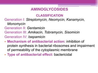 AMINOGLYCOSIDES
CLASSIFICATION
Generation I: Streptomycin, Neomycin, Kanamycin,
Monomycin
Generation II: Gentamicin
Generation III: Amikacin, Tobramycin, Sisomicin
Generation IV: Isepamicin
• Mechanism of antibacterial action: inhibition of
protein synthesis in bacterial ribosomes and impairment
of permeability of the cytoplasmic membrane
• Type of antibacterial effect: bactericidal
 