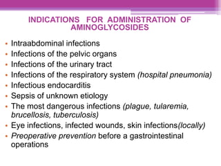 INDICATIONS FOR ADMINISTRATION OF
AMINOGLYCOSIDES
• Intraabdominal infections
• Infections of the pelvic organs
• Infections of the urinary tract
• Infections of the respiratory system (hospital pneumonia)
• Infectious endocarditis
• Sepsis of unknown etiology
• The most dangerous infections (plague, tularemia,
brucellosis, tuberculosis)
• Eye infections, infected wounds, skin infections(locally)
• Preoperative prevention before a gastrointestinal
operations
 