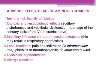 ADVERSE EFFECTS (AE) OF AMINOGLYCOSIDES
They are high toxicity antibiotics
1.Ototoxic and vestibulotoxic effects (auditory
disturbances and vestibular dysfunction - damage of the
sensory cells of the VIIIth cranial nerve)
2.Inhibitory influence on neuromuscular synapses (this
may result in respiratory depression)
3.Local reactions: pain and infiltration (in intramuscular
use); phlebitis or thrombophlebitis (in intravenous use)
4.Dysbiosis, superinfection
5.Allergic reactions
 