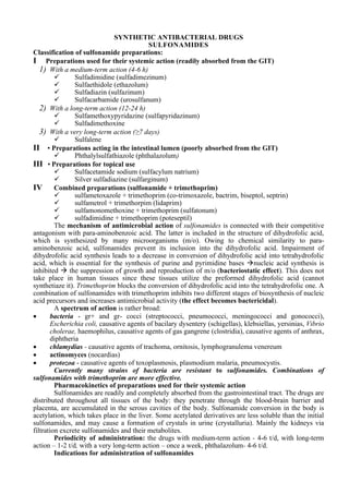 SYNTHETIC ANTIBACTERIAL DRUGS
SULFONAMIDES
Classification of sulfonamide preparations:
I Preparations used for their systemic action (readily absorbed from the GIT)
1) With a medium-term action (4-6 h)
✓ Sulfadimidine (sulfadimezinum)
✓ Sulfaethidole (ethazolum)
✓ Sulfadiazin (sulfazinum)
✓ Sulfacarbamide (urosulfanum)
2) With a long-term action (12-24 h)
✓ Sulfamethoxypyridazine (sulfapyridazinum)
✓ Sulfadimethoxine
3) With a very long-term action (≥7 days)
✓ Sulfalene
II • Preparations acting in the intestinal lumen (poorly absorbed from the GIT)
✓ Phthalylsulfathiazole (phthalazolum)
III • Preparations for topical use
✓ Sulfacetamide sodium (sulfacylum natrium)
✓ Silver sulfadiazine (sulfarginum)
IV Combined preparations (sulfonamide + trimethoprim)
✓ sulfametoxazole + trimethoprim (co-trimoxazole, bactrim, biseptol, septrin)
✓ sulfametrol + trimethorpim (lidaprim)
✓ sulfamonomethoxine + trimethoprim (sulfatonum)
✓ sulfadimidine + trimethoprim (poteseptil)
The mechanism of antimicrobial action of sulfonamides is connected with their competitive
antagonism with para-aminobenzoic acid. The latter is included in the structure of dihydrofolic acid,
which is synthesized by many microorganisms (m/o). Owing to chemical similarity to para-
aminobenzoic acid, sulfonamides prevent its inclusion into the dihydrofolic acid. Impairment of
dihydrofolic acid synthesis leads to a decrease in conversion of dihydrofolic acid into tetrahydrofolic
acid, which is essential for the synthesis of purine and pyrimidine bases →nucleic acid synthesis is
inhibited → the suppression of growth and reproduction of m/o (bacteriostatic effect). This does not
take place in human tissues since these tissues utilize the preformed dihydrofolic acid (cannot
synthetiaze it). Trimethoprim blocks the conversion of dihydrofolic acid into the tetrahydrofolic one. A
combination of sulfonamides with trimethoprim inhibits two different stages of biosynthesis of nucleic
acid precursors and increases antimicrobial activity (the effect becomes bactericidal).
A spectrum of action is rather broad:
• bacteria - gr+ and gr- cocci (streptococci, pneumococci, meningococci and gonococci),
Escherichia coli, causative agents of bacilary dysentery (schigellas), klebsiellas, yersinias, Vibrio
cholerae, haemophilus, causative agents of gas gangrene (clostridia), causative agents of anthrax,
diphtheria
• chlamydias - causative agents of trachoma, ornitosis, lymphogranulema venereum
• actinomyces (nocardias)
• protozoa - causative agents of toxoplasmosis, plasmodium malaria, pneumocystis.
Currently many strains of bacteria are resistant to sulfonamides. Combinations of
sulfonamides with trimethoprim are more effective.
Pharmacokinetics of preparations used for their systemic action
Sulfonamides are readily and completely absorbed from the gastrointestinal tract. The drugs are
distributed throughout all tissues of the body: they penetrate through the blood-brain barrier and
placenta, are accumulated in the serous cavities of the body. Sulfonamide conversion in the body is
acetylation, which takes place in the liver. Some acetylated derivatives are less soluble than the initial
sulfonamides, and may cause a formation of crystals in urine (crystalluria). Mainly the kidneys via
filtration excrete sulfonamides and their metabolites.
Periodicity of administration: the drugs with medium-term action - 4-6 t/d, with long-term
action – 1-2 t/d, with a very long-term action – once a week, phthalazolum- 4-6 t/d.
Indications for administration of sulfonamides
 