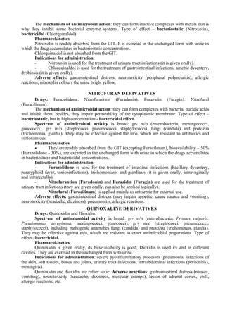 The mechanism of antimicrobial action: they can form inactive complexes with metals that is
why they inhibit some bacterial enzyme systems. Type of effect – bacteriostatic (Nitroxolin),
bactericidal (Chlorquinaldol).
Pharmacokinetics
Nitroxolin is readily absorbed from the GIT. It is excreted in the unchanged form with urine in
which the drug accumulates in bacteriostatic concentrations.
Chlorquinaldol is not absorbed from the GIT.
Indications for administration:
- Nitroxolin is used for the treatment of urinary tract infections (it is given orally).
- Chlorquinaldol is used for the treatment of gastrointestinal infections, amebic dysentery,
dysbiosis (it is given orally).
Adverse effects: gastrointestinal distress, neurotoxicity (peripheral polyneuritis), allergic
reactions, nitroxolin colours the urine bright yellow.
NITROFURAN DERIVATIVES
Drugs: Furazolidone, Nitrofurantion (Furadonin), Furazidin (Furagin), Nitrofural
(Furacilinum).
The mechanism of antimicrobial action: they can form complexes with bacterial nucleic acids
and inhibit them, besides, they impair permeability of the cytoplasmic membrane. Type of effect –
bacteriostatic, but in high concentration - bactericidal effect.
Spectrum of antimicrobial activity is broad: gr- m/o (enterobacteria, meningococci,
gonococci), gr+ m/o (streptococci, pneumococci, staphylococci), fungi (candida) and protozoa
(trichomonas, giardia). They may be effective against the m/o, which are resistant to antibiotics and
sulfonamides.
Pharmacokinetics
• They are readily absorbed from the GIT (excepting Furacilinum), bioavailability – 50%
(Furazolidone - 30%), are excreted in the unchanged form with urine in which the drugs accumulates
in bacteriostatic and bactericidal concentrations.
Indications for administration:
- Furazolidone is used for the treatment of intestinal infections (bacillary dysentery,
paratyphoid fever, toxicoinfections), trichomoniasis and giardiasis (it is given orally, intravaginally
and intrarectally).
- Nitrofurantion (Furadonin) and Furazidin (Furagin) are used for the treatment of
urinary tract infections (they are given orally, can also be applied topically).
- Nitrofural (Furacilinum) is applied mainly as antiseptic for external use.
Adverse effects: gastrointestinal distress (may impair appetite, cause nausea and vomiting),
neurotoxicity (headache, dizziness), pneumonitis, allergic reactions.
QUINOXALINE DERIVATIVES
Drugs: Quinoxidin and Dioxidin.
Spectrum of antimicrobial activity is broad: gr- m/o (enterobacteria, Proteus vulgaris,
Pseudomonas aeruginosa, meningococci, gonococci), gr+ m/o (streptococci, pneumococci,
staphylococci), including pathogenic anaerobes fungi (candida) and protozoa (trichomonas, giardia).
They may be effective against m/o, which are resistant to other antimicrobial preparations. Type of
effect –bactericidal.
Pharmacokinetics
Quinoxidin is given orally, its bioavailability is good; Dioxidin is used i/v and in different
cavities. They are excreted in the unchanged form with urine.
Indications for administration: severe pyoinflammatory processes (pneumonia, infections of
the skin, soft tissues, bones and joints, urinary tract infections, intraabdominal infections (peritonitis),
meningitis).
Quinoxidin and dioxidin are rather toxic. Adverse reactions: gastrointestinal distress (nausea,
vomiting), neurotoxicity (headache, dizziness, muscular cramps), lesion of adrenal cortex, chill,
allergic reactions, etc.
 
