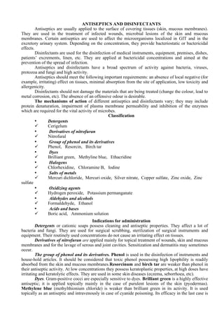 ANTISEPTICS AND DISINFECTANTS
Antiseptics are usually applied to the surface of covering tissues (skin, mucous membranes).
They are used in the treatment of infected wounds, microbial lesions of the skin and mucous
membranes. Certain antiseptics are used to affect the microorganisms localized in GIT and in the
excretory urinary system. Depending on the concentration, they provide bacteriostatic or bactericidal
effects.
Disinfectants are used for the disinfection of medical instruments, equipment, premises, dishes,
patients’ excrements, linen, etc. They are applied at bactericidal concentrations and aimed at the
prevention of the spread of infection.
Antiseptics and disinfectants have a broad spectrum of activity against bacteria, viruses,
protozoa and fungi and high activity.
Antiseptics should meet the following important requirements: an absence of local negative (for
example, irritating) effect on tissues, minimal absorption from the site of application, low toxicity and
allergenicity.
Disinfectants should not damage the materials that are being treated (change the colour, lead to
metal corrosion, etc). The absence of an offensive odour is desirable.
The mechanisms of action of different antiseptics and disinfectants vary; they may include
protein denaturation, impairment of plasma membrane permeability and inhibition of the enzymes
which are required for the vital activity of microbes.
Classification
• Detergents
✓ Cerigelum
• Derivatives of nitrofuran
✓ Nitrofural
• Group of phenol and its derivatives
✓ Phenol, Resorcin, Birch tar
• Dyes
✓ Brilliant green, Methyline blue, Ethacridine
• Halogens
✓ Chlorhexidine, Chloramine В, Iodine
• Salts of metals
✓ Mercuri dichloride, Mercuri oxide, Silver nitrate, Copper sulfate, Zinc oxide, Zinc
sulfate
• Oxidizing agents
✓ Hydrogen peroxide, Potassium permanganate
• Aldehydes and alcohols
✓ Formaldehyde, Ethanol
• Acids and bases
✓ Boric acid, Ammonium solution
Indications for administration
Detergents or cationic soaps possess cleaning and antiseptic properties. They affect a lot of
bacteria and fungi. They are used for surgical scrubbing, sterilization of surgical instruments and
equipment. Their routinely used concentrations do not cause an irritating effect on tissues.
Derivatives of nitrofuran are applied mainly for topical treatment of wounds, skin and mucous
membranes and for the lavage of serous and joint cavities. Sensitization and dermatitis may sometimes
occur.
The group of phenol and its derivatives. Phenol is used in the disinfection of instruments and
house-hold articles. It should be considered that toxic phenol possessing high lipophility is readily
absorbed from the skin and mucous membranes.Resorcinum and birch tar are weaker than phenol in
their antiseptic activity. At low concentrations they possess keratoplastic properties, at high doses have
irritating and keratolytic effects. They are used in some skin diseases (eczema, seborrhoea, etc).
Dyes. Gram-positive cocci are especially sensitive to dyes. Brilliant green is a highly effective
antiseptic; it is applied topically mainly in the case of purulent lesions of the skin (pyodermas).
Methylene blue (methylthionium chloride) is weaker than brilliant green in its activity. It is used
topically as an antiseptic and intravenously in case of cyanide poisoning. Its efficacy in the last case is
 