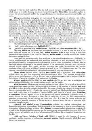 explained by the fact that methylene blue (at high doses) converts hemoglobin to methemoglobin
which binds to cyanides forming non-toxic cyanmethemoglobin. Ethacridine (rivanol) is yellow in
colour; it is applied topically and for the lavage of infected cavities (pleura, peritoneum), bladder and
uterus.
Halogen-containing antiseptics are represented by preparations of chlorine and iodine.
Chloramine В has antiseptic and deodorizing properties, it is used for the disinfection of patients’
excrements (in the case of typhoid fever, cholera, tuberculosis, etc), household articles, nonmetallic
instruments, as well as the treatment of hands and infected wound surfaces. Chlorhexidine provides
antibacterial and fungicidal effects; it is used for scrubbing, for the treatment of areas of the body
undergoing surgery, wounds and the bladder as well as for the sterilization of instruments. Its
application for scrubbing may lead to skin dryness and dermatitis. Pantocidum is used for the
disinfection of water. Alcoholic solution of iodine is commonly applied as an antiseptic, it is
characterized by irritating action. One elementary iodine-containing preparation is Lugole’s solution,
it is applied to mucous membranes of the pharynx and larynx in case of inflammatory processes.
Salts of metals. The mechanism of antimicrobial action of the low concentrations of salts of
metals is the blockade of sulfhydril groups of microbial enzymes. When high concentrations are used,
it is possible to get various local effects: astringent effect, irritation and cauterization (necrosis).
The following mercury salt preparations are used as antiseptics:
a) highly water-soluble mercury dichloride HgCl2;
b) insoluble in water mercury amidochloride - HgNH2Cl and yellow mercury oxide - HgO.
Mercury dichloride possesses high antimicrobial activity, it is used to treat the skin of the
hands, dishware, rooms, etc. It is very toxic. Yellow mercury oxide is used mainly in infectious
lesions of the eyes (conjunctivitis, keratitis). Mercury amidochloride is usually administered for skin
diseases such as pyodermas.
Acute mercury poisoning results from accidental or intentional intake of mercury dichloride. Its
clinical manifestations are abdominal pain, vomiting, diarrhoea, as well as disorders of the CNS
(excitation followed by depression) and cardiovascular system (acute heart failure, collapse). Two to
four days later the symptoms of the necrotic changes of the kidneys and alimentary tract (stomatitis,
ulcerous colitis) appear. For chronic mercury poisoning (so called mercurialism) the mucous
membrane of the oral cavity is affected (stomatitis) as well as the CNS, hematopoiesis, etc. The most
common cause of chronic poisoning is professional contact with mercury preparations.
Silver nitrate (argenti nitras; AgN03), protargolum (silver proteinate) and collargolum
(colloid silver) are the most commonly used preparations of silver. They provide antimicrobial,
astringent and antiinflammatory effects. They are used in ophthalmology (in case of conjunctivitis), for
the treatment of wounds, irrigation of the urethra and the bladder.
Copper sulphate (CuS04-5H20) and zinc sulphate (ZnS04) are also used as antiseptics and
astringents in ophthalmology, for irrigation of the urethra and the bladder.
Oxidizing agents. They provide antiseptic and deodorizing effects. The principle action of both
preparations is the oxygen release. When applied to the tissues in the presence of proteins, hydrogen
peroxide is broken down by catalases, followed by the release of molecular oxygen. Its oxidative and,
therefore, antimicrobial activity of molecular oxygen is insignificant. Mechanical cleaning of wounds,
ulcers and cavities due to formation of oxygen bubbles and foam is of great value. Potassium
permanganate liberates atomic oxygen in the presence of organic substances. Antiseptic action of
atomic oxygen is more demonstrative than that of molecular oxygen.. At high concentrations
potassium permanganate has an irritating and cauterizing effect. It is used for rinsing, syringing and
the irrigation of wounds, treatment of burned surfaces, stomach lavage in case of poisoning with
morphine, phosphorus, etc.
Aldehyde and alcohol group. Formaldehyde solution has marked antimicrobial and
deodorizing properties. It is used as a disinfectant and for the treatment of skin in cases of excessive
perspiration. It has a significant irritating effect. Ethanol possesses marked antimicrobial properties. It
is used for the disinfection of instruments and the scrubbing and treatment of the operative field. 70%
ethanol is more advisable for use in skin infections than 95% ethanol due to its deeper penetration into
the skin.
Acids and bases. Solution of boric acid (H3B03) is sused for the cleaning of mucous
membranes and the irrigation of oral cavities.Ammonia solution (liquid ammonia; NH4OH) is used
for surgical scrubbing.
 