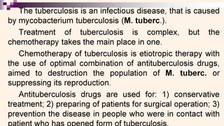 ———EEE
he tuberculosis is an infectious disease, that is caused
by mycobacterium tuberculosis (M. tuberc.).
Treatment of tuberculosis is complex, but the
chemotherapy takes the main place in one.
Chemotherapy of tuberculosis is etiotropic therapy with
the use of optimal combination of antituberculosis drugs,
aimed to destruction the population of M. tuberc. or
suppressing its reproduction.
Antituberculosis drugs are used for: 1) conservative
treatment; 2) preparing of patients for surgical operation; 3)
prevention the disease in people who were in contact with
 