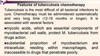 ——E——a
eatures of tuberculosis chemotherapy
Tuberculosis is the most difficult of all bacterial infections to
cure. Chemotherapy must be administered systematically
and very long time (12-18 months or longer). It is
associated with several factors
mmycolic acids, which are essential components of
mycobacterial cell walls, protect M. tuberculosis from
drugs action.
asubstantial proportion of mycobacterium are
intracellular, residing within macrophages, and
inaccessible to drugs that penetrate poorly.
 