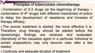 ——aa
rinciples of tuberculosis chemotherapy
1.Combination of 2-3 drugs (at the beginning of therapy —
combination of 4" drugs) with different mechanism of action
to delay the development of resistance and increase of
therapy efficacy.
2.The sooner treatment is started, the more effective it Is.
Therefore, drug therapy should be started before the
bacteriologic findings are received and_= evaluated.
(Sensitivity of the causative agent in a particular individual to
certain preparations may only become clear after a few
weeks).
3.Continuity and adequate duration of treatment.
 