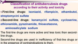 tio
lassification of antituberculosis drugs
according to their activity and toxicity
1.First-line drugs: isoniazid, rifampicin, ethambutol,
streptomycini sulfate
2.Second-line drugs: kanamycini sulfate, cycloserine,
ethionamide, pyrazinamide, thioacetazone,
aminosalicylate sodium
The first-line drugs are more active and less toxic than second-
line drugs.
second-line drugs are used in inefficiency of first-line drugs or
in the presence of contraindications to them.
 