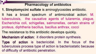 0 SS _
Pharmacology of antibiotics
1. Streptomycini sulfate is aminoglycosides antibiotic.
It has a broad spectrum of antimicrobial action: M.
tuberculosis, the causative agents of tularemia, plague,
Escherichia coli, schigellas, salmonellas, certain strains of
proteus, diphtheria bacillus, bacillus anthrax, cocci
The resistance to this antibiotic develops quickly.
Mechanism of action: it disorders protein synthesis.
Type of action is bactericidal. In the focus of the
tuberculosis process type of action is bacteriostatic because
of difficulty of antibiotic penetration.
 