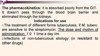 0 eS
The pharmacokinetics: it is absorbed poorly from the GIT.
It doesn’t pass through the blood brain barrier and
eliminated through the kidneys.
Indications for use
1.The treatment of different forms tuberculosis, if M. tuberc.
are sensitive to the streptomycin. The dose and rhythm of
administration: 1,0 1 time a day i/m
2.Infections of non-tuberculous etiology (in resistant to
other drugs)
 