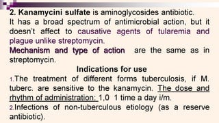 2. Kanamycini sulfate is aminoglycosides antibiotic.
It has a broad spectrum of antimicrobial action, but it
doesn't affect to causative agents of tularemia and
plague unlike streptomycin.
Mechanism and type of action are the same as in
streptomycin.
Indications for use
1.The treatment of different forms tuberculosis, if M.
tuberc. are sensitive to the kanamycin. The dose and
rhythm of administration: 1,0 1 time a day i/m.
2.Infections of non-tuberculous etiology (as a reserve
antibiotic).
 