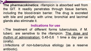 The pharmacokinetics: rifampicin is absorbed well from
the GIT. It readily penetrates through tissue barriers,
including the blood-brain barrier. The drug is excreted
with bile and partially with urine; bronchial and lacrimal
glands also eliminate it.
Indications for use
1.The treatment of different forms tuberculosis, if M.
tuberc. are sensitive to the rifampicin. The dose and
rhythm of administration: 0,45-0,6 1 time a day per os
(orally).
2Infections of non-tuberculous etiology (as a reserve
antibiotic).
 