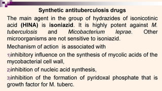 0 eS
Synthetic antituberculosis drugs
The main agent in the group of hydrazides of isonicotinic
acid (HINA) is isoniazid. It is highly potent against M.
tuberculosis and Micobacterium leprae. Other
microorganisms are not sensitive to isoniazid.
Mechanism of action is associated with
1)inhibitory influence on the synthesis of mycolic acids of the
mycobacterial cell wall,
2)inhibition of nucleic acid synthesis,
3)inhibition of the formation of pyridoxal phosphate that is
growth factor for M. tuberc.
 