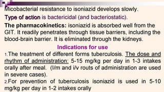||
Micobacterial resistance to isoniazid develops slowly.
Type of action is bactericidal (and bacteriostatic).
The pharmacokinetics: isoniazid is absorbed well from the
GIT. It readily penetrates through tissue barriers, including the
blood-brain barrier. It is eliminated through the kidneys.
Indications for use
1.The treatment of different forms tuberculosis. The dose and
rhythm of administration: 5-15 mg/kg per day in 1-3 intakes
orally after meal. (l/m and i/v routs of administration are used
in severe cases).
2.For prevention of tuberculosis isoniazid is used in 5-10
mg/kg per day in 1-2 intakes orally
 