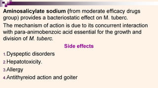 0
Aminosalicylate sodium (from moderate efficacy drugs
group) provides a bacteriostatic effect on M. tuberc.
The mechanism of action is due to its concurrent interaction
with para-animobenzoic acid essential for the growth and
division of MV. tuberc.
Side effects
1.Dyspeptic disorders
2.Hepatotoxicity.
3.Allergy
4.Antithyreiod action and goiter
 