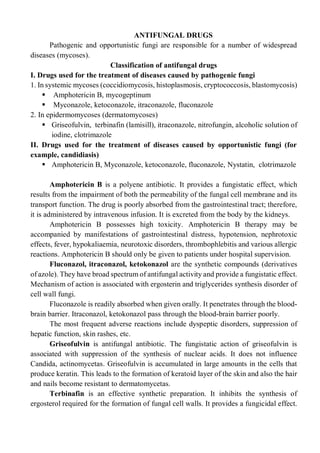 ANTIFUNGAL DRUGS
Pathogenic and opportunistic fungi are responsible for a number of widespread
diseases (mycoses).
Classification of antifungal drugs
I. Drugs used for the treatment of diseases caused by pathogenic fungi
1. In systemic mycoses (coccidiomycosis, histoplasmosis, cryptococcosis, blastomycosis)
 Amphotericin В, mycogeptinum
 Myconazole, ketoconazole, itraconazole, fluconazole
2. In epidermomycoses (dermatomycoses)
 Griseofulvin, terbinafin (lamisill), itraconazole, nitrofungin, alcoholic solution of
iodine, clotrimazole
II. Drugs used for the treatment of diseases caused by opportunistic fungi (for
example, candidiasis)
 Amphotericin В, Myconazole, ketoconazole, fluconazole, Nystatin, clotrimazole
Amphotericin В is a polyene antibiotic. It provides a fungistatic effect, which
results from the impairment of both the permeability of the fungal cell membrane and its
transport function. The drug is poorly absorbed from the gastrointestinal tract; therefore,
it is administered by intravenous infusion. It is excreted from the body by the kidneys.
Amphotericin В possesses high toxicity. Amphotericin В therapy may be
accompanied by manifestations of gastrointestinal distress, hypotension, nephrotoxic
effects, fever, hypokaliaemia, neurotoxic disorders, thrombophlebitis and various allergic
reactions. Amphotericin В should only be given to patients under hospital supervision.
Fluconazol, itraconazol, ketokonazol are the synthetic compounds (derivatives
of azole). They have broad spectrum of antifungal activity and provide a fungistatic effect.
Mechanism of action is associated with ergosterin and triglycerides synthesis disorder of
cell wall fungi.
Fluconazole is readily absorbed when given orally. It penetrates through the blood-
brain barrier. Itraconazol, ketokonazol pass through the blood-brain barrier poorly.
The most frequent adverse reactions include dyspeptic disorders, suppression of
hepatic function, skin rashes, etc.
Griseofulvin is antifungal antibiotic. The fungistatic action of griseofulvin is
associated with suppression of the synthesis of nuclear acids. It does not influence
Candida, actinomycetas. Griseofulvin is accumulated in large amounts in the cells that
produce keratin. This leads to the formation of keratoid layer of the skin and also the hair
and nails become resistant to dermatomycetas.
Terbinafin is an effective synthetic preparation. It inhibits the synthesis of
ergosterol required for the formation of fungal cell walls. It provides a fungicidal effect.
 