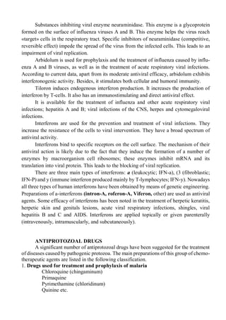 Substances inhibiting viral enzyme neuraminidase. This enzyme is a glycoprotein
formed on the surface of influenza viruses A and B. This enzyme helps the virus reach
«target» cells in the respiratory tract. Specific inhibitors of neuraminidase (competitive,
reversible effect) impede the spread of the virus from the infected cells. This leads to an
impairment of viral replication.
Arbidolum is used for prophylaxis and the treatment of influenza caused by influ-
enza A and В viruses, as well as in the treatment of acute respiratory viral infections.
According to current data, apart from its moderate antiviral efficacy, arbidolum exhibits
interferonogenic activity. Besides, it stimulates both cellular and humoral immunity.
Tiloron induces endogenous interferon production. It increases the production of
interferon by T-cells. It also has an immunostimulating and direct antiviral effect.
It is available for the treatment of influenza and other acute respiratory viral
infections; hepatitis A and B; viral infections of the CNS, herpes and cytomegaloviral
infections.
Interferons are used for the prevention and treatment of viral infections. They
increase the resistance of the cells to viral intervention. They have a broad spectrum of
antiviral activity.
Interferons bind to specific receptors on the cell surface. The mechanism of their
antiviral action is likely due to the fact that they induce the formation of a number of
enzymes by macroorganism cell ribosomes; these enzymes inhibit mRNA and its
translation into viral protein. This leads to the blocking of viral replication.
There are three main types of interferons: a (leukocytic; IFN-a), (3 (fibroblastic;
IFN-P) and у (immune interferon produced mainly by T-lymphocytes; IFN-y). Nowadays
all three types of human interferons have been obtained by means of genetic engineering.
Preparations of a-interferons (intron-A, roferon-A, Viferon, other) are used as antiviral
agents. Some efficacy of interferons has been noted in the treatment of herpetic keratitis,
herpetic skin and genitals lesions, acute viral respiratory infections, shingles, viral
hepatitis В and С and AIDS. Interferons are applied topically or given parenterally
(intravenously, intramuscularly, and subcutaneously).
ANTIPROTOZOAL DRUGS
A significant number of antiprotozoal drugs have been suggested for the treatment
of diseases caused by pathogenic protozoa. The main preparations of this group of chemo-
therapeutic agents are listed in the following classification.
1. Drugs used for treatment and prophylaxis of malaria
Chloroquine (chingaminum)
Primaquine
Pyrimethamine (chloridinum)
Quinine etc.
 