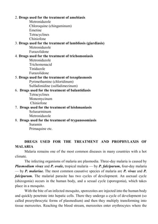 2. Drugs used for the treatment of amebiasis
Metronidazole
Chloroquine (chingaminum)
Emetine
Tetracyclines
Chiniofone
3. Drugs used for the treatment of lambliosis (giardiasis)
Metronidazole
Furazolidone
4. Drugs used for the treatment of trichomoniasis
Metronidazole
Trichomonacid
Tinidazole
Furazolidone
5. Drugs used for the treatment of toxoplasmosis
Pyrimethamine (chloridinum)
Sulfadimidine (sulfadimezinum)
6. Drugs used for the treatment of balantidiasis
Tetracyclines
Monomycinum
Chiniofone
7. Drugs used for the treatment of leishmaniasis
Solusurminum
Metronidazole
8. Drugs used for the treatment of trypanosomiasis
Suramin
Primaquine etc.
DRUGS USED FOR THE TREATMENT AND PROPHYLAXIS OF
MALARIA
Malaria remains one of the most common diseases in many countries with a hot
climate.
The infecting organisms of malaria are plasmodia. Three-day malaria is caused by
Plasmodium vivax and P. ovale, tropical malaria — by P. falciparum, four-day malaria
— by P. malariae. The most common causative species of malaria are P. vivax and P.
falciparum. The malarial parasite has two cycles of development. An asexual cycle
(shizogonia) occurs in the human body, and a sexual cycle (sporogonia), which takes
place in a mosquito.
With the bite of an infected mosquito, sporozoites are injected into the human body
and quickly penetrate into hepatic cells. There they undergo a cycle of development (so
called preerythrocytic forms of plasmodium) and then they multiply transforming into
tissue merozoites. Reaching the blood stream, merozoites enter erythrocytes where the
 