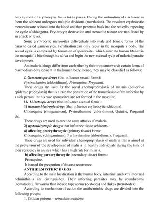 development of erythrocytic forms takes places. During the maturation of a schizont in
them the schizont undergoes multiple divisions (merulation). The resultant erythrocytic
merozoites are released into the blood and then penetrate back into the red cells, repeating
the cycle of shizogonia. Erythrocyte destruction and merozoite release are manifested by
an attack of fever.
Some erythrocytic merozoites differentiate into male and female forms of the
parasite called gametocytes. Fertilisation can only occur in the mosquito’s body. The
sexual cycle is completed by formation of sporozoites, which enter the human blood via
the mosquito’s bite through its saliva and begin the new asexual cycle of malarial parasite
development.
Antimalarial drugs differ from each other by their tropism towards certain forms of
plasmodium development in the human body; hence, they may be classified as follows:
I. Gametotropic drugs (that influence sexual forms):
Pyrimethamine (chloridinum), Primaquine, Proguanil.
These drugs are used for the social chemoprophylaxis of malaria (collective
epidemic prophylaxis) that is aimed the prevention of the transmission of the infection by
a sick person. In this case sporozoites are not formed in the mosquito.
II. Shizotropic drugs (that influence asexual forms):
1) hematoshizotropic drugs (that influence erythrocytic schizonts):
Chloroquine (chingaminum), Pyrimethamine (chloridinum), Quinine, Proguanil
etc.
These drugs are used to cure the acute attacks of malaria.
2) hystoshizotropic drugs (that influence tissue schizonts):
a) affecting preerythrocytic (primary tissue) forms:
Chloroquine (chingaminum), Pyrimethamine (chloridinum), Proguanil.
These drugs are used for individual chemoprophylaxis of malaria that is aimed at
the prevention of the development of malaria in healthy individuals during the time of
their residency in an area which has a high risk for malaria.
b) affecting paraerythrocytic (secondary tissue) forms:
Primaquine.
It is used for prevention of disease recurrence.
ANTIHELMINTHIC DRUGS
According to the main localization in the human body, intestinal and extraintestinal
helminthiasis are distinguished. Their infecting parasites may be roundworms
(nematodes), flatworms that include tapeworms (cestodes) and flukes (trematodes).
According to mechanism of action the antihelminhic drugs are divided into the
following groups:
1. Cellular poisons – tetrachloroethylene.
 