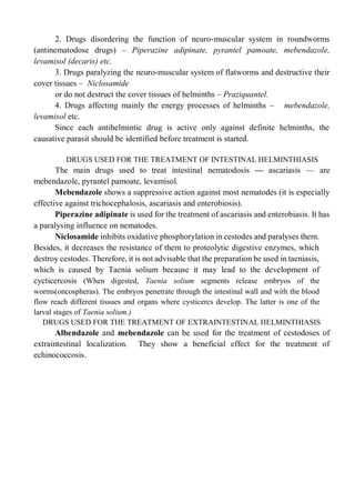 2. Drugs disordering the function of neuro-muscular system in roundworms
(antinematodose drugs) – Piperazine adipinate, pyrantel pamoate, mebendazole,
levamisol (decaris) etc.
3. Drugs paralyzing the neuro-muscular system of flatworms and destructive their
cover tissues – Niclosamide
or do not destruct the cover tissues of helminths – Praziquantel.
4. Drugs affecting mainly the energy processes of helminths – mebendazole,
levamisol etc.
Since each antihelmintic drug is active only against definite helminths, the
causative parasit should be identified before treatment is started.
DRUGS USED FOR THE TREATMENT OF INTESTINAL HELMINTHIASIS
The main drugs used to treat intestinal nematodosis — ascariasis — are
mebendazole, pyrantel pamoate, levamisol.
Mebendazole shows a suppressive action against most nematodes (it is especially
effective against trichocephalosis, ascariasis and enterobiosis).
Piperazine adipinate is used for the treatment of ascariasis and enterobiasis. It has
a paralysing influence on nematodes.
Niclosamide inhibits oxidative phosphorylation in cestodes and paralyses them.
Besides, it decreases the resistance of them to proteolytic digestive enzymes, which
destroy cestodes. Therefore, it is not advisable that the preparation be used in taeniasis,
which is caused by Taenia solium because it may lead to the development of
cycticercosis (When digested, Taenia solium segments release embryos of the
worms(oncospheras). The embryos penetrate through the intestinal wall and with the blood
flow reach different tissues and organs where cysticercs develop. The latter is one of the
larval stages of Taenia solium.)
DRUGS USED FOR THE TREATMENT OF EXTRAINTESTINAL HELMINTHIASIS
Albendazole and mebendazole can be used for the treatment of cestodoses of
extraintestinal localization. They show a beneficial effect for the treatment of
echinococcosis.
 