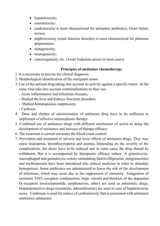 • hepatotoxicity;
• neurotoxicity;
• cardiotoxicity is most characterized for antitumor antibiotics. Heart failure
occurs;
• nephrotoxicity (renal function disorder) is most characterized for platinum
preparations;
• mutagenesity;
• teratogenesity;
• cancerogenesity etc. (Acute leukemia occurs in most cases).
Principles of antitumor chemotherapy
1. It is necessary to precise the clinical diagnosis.
2. Morphological identification of the malignant tumor.
3. Use of the optimal drug taking into account its activity against a specific tumor. At the
same time take into account contraindications to their use:
- Acute inflammatory and infectious diseases;
- Marked the liver and kidneys functions disorders;
- Marked hematopoiesis suppression;
- Cachexia.
4. Dose and rhythm of administration of antitumor drug have to be sufficient to
implement of effective antineoplastic therapy.
5. Combined use of antitumor drugs with different mechanism of action to delay the
development of resistance and increase of therapy efficacy.
6. The treatment is carried out under the blood count control.
7. Prevention and treatment of adverse and toxic effects of antitumor drugs. They may
cause leukopenia, thrombocytopenia and anemia. Depending on the severity of the
complications, the doses have to be reduced and in some cases the drug should be
withdrawn. But it is accompanied by therapeutic efficacy reduce. A granulocytic-
macrophageal and granulocytic colony-stimulating factors (filgrastim, molgramostim)
and erythropoietin have been introduced into clinical medicine in order to stimulate
hemopoiesis. Some antibiotics are administered to lower the risk of the development
of infections, which may occur due to the suppression of immunity. Antagonists of
serotonin 5-HT3-receptors (ondansetron, tropi- setron) and blockers of the dopamine
D2-receptors (metoclopramide, perphenazine, other) are used as antiemetic drugs.
Hepatoprotective drugs (essentiale, ademethionine) are used in case of hepatotoxicity
occur. Cardioxan is used for reduce of cardiotoxicity that is associated with antitumor
antibiotics administer.
 