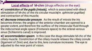 


Local effects of M-chm (drugs effects on the eye):
1) constriction of the pupils (miosis), which is associated with direct
stimulation of M-chc of the iris circular muscle
(m. sphincter pupillae)
and contraction of this muscle;
2) decrease intraocular pressure. As the result of miosis the iris
becomes thinner, the angles of the anterior chamber are opened to a
greater extent, and therefore the outﬂow of the intraocular ﬂuid through
the iridocorneal angle space (Fontana's space) to the scleral venous
sinus (Schlemm's canal) is improved.
3) accommodation spasm. In this case the drugs stimulate M-chc of the
ciliary muscle. Constriction of the ciliary muscle relaxes the ciliary zonule
(ligament of Zinn) and, due to this, lens curvature increases. The eye is
adjusted to the near point of vision.
 