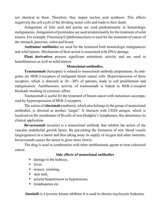 not identical to them. Therefore, they impair nucleic acid synthesis. This affects
negatively the cell cycle of the dividing tumor cells and leads to their death.
Antagonists of folic acid and purine are used predominantly in hematologic
malignancies. Antagonists of pyrimidine are used predominantly for the treatment of solid
tumors. For example, Fluorouracil (phthoruracilum) is used for the treatment of cancer of
the stomach, pancreas, colon and breast.
Antitumor antibiotics are used for the treatment both hematologic malignancies
and solid tumors. Mechanism of their action is associated with DNA damage.
Plant derivatives possess significant antimitotic activity and are used in
hemoblastoses as well as solid tumors.
Monoclonal antibodies.
Trastuzumab (herceptin) is related to monoclonal antibody preparations. Its anti-
genes are HER-2-receptors of malignant breast cancer cells. Hyperexpression of these
receptors, which is detected in 20—30% of patients, leads to cell proliferation and
malignisation. Antiblastomic activity of trastuzumab is linked to HER-2-receptor
blockade resulting in cytotoxic effect.
Trastuzumab is useful for the treatment of breast cancer with metastases accompa-
nied by hyperexpression of HER-2-receptors.
The action of rituximab (mabtera), which also belongs to the group of monoclonal
antibodies, is directed at another “target”. It interacts with CD20 antigen, which is
localized on the membranes of В-cells of non-Hodgkin’s lymphomas; this determines its
clinical application.
Bevacizumab (avastin) is a monoclonal antibody that inhibits the action of the
vascular endothelial growth factor. By preventing the formation of new blood vessels
(angiogenesis) in a tumor and thus taking away its supply of oxygen and other nutrients,
bevacizumab causes the tumor to grow more slowly.
The drug is used in combination with other antiblastomic agents to treat colorectal
cancer.
Side effects of monoclonal antibodies
▪ damage to the kidneys,
▪ fever,
▪ nausea, vomiting,
▪ skin rash,
▪ arterial hypertension or hypotension,
▪ lymphopenia etc.
Imatinib is a tyrosine kinase inhibitor.It is used in chronic myelocytic leukemia.
 