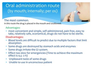 Advantages:
 most convenient and simple, self-administered, pain free, easy to
take, relatively safe, economical, drugs do not have to be sterile.
Disadvantages:
 Blood levels are difficult to predict due to multiple factors that limit
absorption.
 Some drugs are destroyed by stomach acids and enzymes
 Some drugs irritate the GI system.
 Effect too slow for emergencies (Time to achieve the maximum
effect is 0,5 -2 h)
 Unpleasant taste of some drugs
 Unable to use in unconscious patient
Oral administration route
(by mouth; internally; per os)
The most common.
In this route the drug is placed in the mouth and swallowed.
 