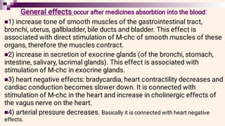 



General effects occur after medicines absorbtion into the blood:
1) increase tone of smooth muscles of the gastrointestinal tract,
bronchi, uterus, gallbladder, bile ducts and bladder. This effect is
associated with direct stimulation of M-chc of smooth muscles of these
organs, therefore the muscles contract.
2) increase in secretion of exocrine glands (of the bronchi, stomach,
intestine, salivary, lacrimal glands). This effect is associated with
stimulation of M-chc in exocrine glands.
3) heart negative effects: bradycardia, heart contractility decreases and
cardiac conduction becomes slower down. It is connected with
stimulation of M-chc in the heart and increase in cholinergic effects of
the vagus nerve on the heart.
4) arterial pressure decreases. Basically it is connected with heart negative
effects.
 