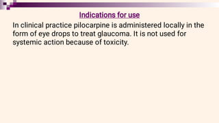 Indications for use
In clinical practice pilocarpine is administered locally in the
form of eye drops to treat glaucoma. It is not used for
systemic action because of toxicity.
 