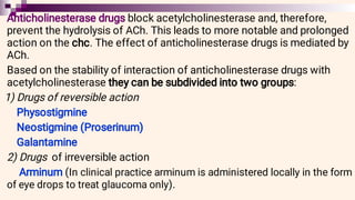 Anticholinesterase drugs block acetylcholinesterase and, therefore,
prevent the hydrolysis of ACh. This leads to more notable and prolonged
action on the chc. The effect of anticholinesterase drugs is mediated by
ACh.
Based on the stability of interaction of anticholinesterase drugs with
acetylcholinesterase they can be subdivided into two groups:
1) Drugs of reversible action
Physostigmine
Neostigmine (Proserinum)
Galantamine
2) Drugs of irreversible action
Arminum (In clinical practice arminum is administered locally in the form
of eye drops to treat glaucoma only).
 