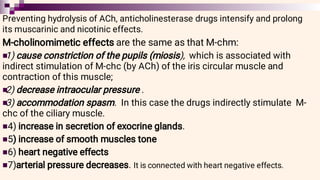 






Preventing hydrolysis of ACh, anticholinesterase drugs intensify and prolong
its muscarinic and nicotinic effects.
M-cholinomimetic effects are the same as that M-chm:
1) cause constriction of the pupils (miosis), which is associated with
indirect stimulation of M-chc (by ACh) of the iris circular muscle and
contraction of this muscle;
2) decrease intraocular pressure .
3) accommodation spasm. In this case the drugs indirectly stimulate M-
chc of the ciliary muscle.
4) increase in secretion of exocrine glands.
5) increase of smooth muscles tone
6) heart negative effects
7)arterial pressure decreases. It is connected with heart negative effects.
 