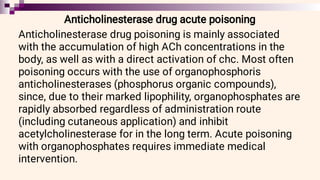 Anticholinesterase drug acute poisoning
Anticholinesterase drug poisoning is mainly associated
with the accumulation of high ACh concentrations in the
body, as well as with a direct activation of chc. Most often
poisoning occurs with the use of organophosphoris
anticholinesterases (phosphorus organic compounds),
since, due to their marked lipophility, organophosphates are
rapidly absorbed regardless of administration route
(including cutaneous application) and inhibit
acetylcholinesterase for in the long term. Acute poisoning
with organophosphates requires immediate medical
intervention.
 