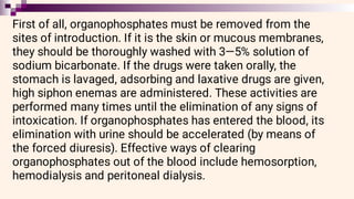 First of all, organophosphates must be removed from the
sites of introduction. If it is the skin or mucous membranes,
they should be thoroughly washed with 3—5% solution of
sodium bicarbonate. If the drugs were taken orally, the
stomach is lavaged, adsorbing and laxative drugs are given,
high siphon enemas are administered. These activities are
performed many times until the elimination of any signs of
intoxication. If organophosphates has entered the blood, its
elimination with urine should be accelerated (by means of
the forced diuresis). Effective ways of clearing
organophosphates out of the blood include hemosorption,
hemodialysis and peritoneal dialysis.
 