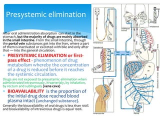 After oral administration absorption can start in the
stomach, but the majority of drugs are mainly absorbed
in the small intestine. From the small intestine, through
the portal vein substances get into the liver, where a part
of them is inactivated or excreted with bile and only after
that — into the general circulation.
 PRESYSTEMIC ELIMINATION or first-
pass effect - phenomenon of drug
metabolism whereby the concentration
of a drug is reduced before it reaches
the systemic circulation.
Drugs are not exposed to presystemic elimination when
administrated intravenously, itraarterialy, by inhalation,
by rectum and sublingualy (vena cava)
 BIOAVAILABILITY is the proportion of
the initial drug dose reached blood
plasma intact (unchanged substance).
Generally the bioavailability of oral drugs is less than 100%
and bioavailability of intravenous drugs is equal 100%.
Presystemic elimination
 