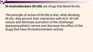 M-cholinoblockers (M-chb) are drugs that block M-chc.
The principle of action of M-chb is that, while blocking
M-chc, they prevent their interaction with ACh. M-chb
reduce and eliminate activation of the cholinergic
(parasympathetic) nerves and decrease the effect of the
drugs that have M-cholinomimetic activity
 