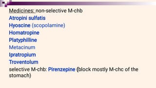 Medicines: non-selective M-chb
Atropini sulfatis
Hyoscine (scopolamine)
Homatropine
Platyphilline
Metacinum
Ipratropium
Troventolum
selective M-chb: Pirenzepine (block mostly M-chc of the
stomach)
 